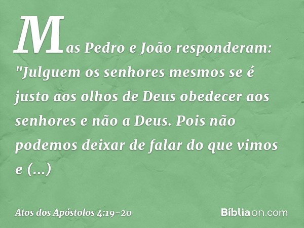 Mas Pedro e João responderam: "Julguem os senhores mesmos se é justo aos olhos de Deus obedecer aos senhores e não a Deus. Pois não podemos deixar de falar do q