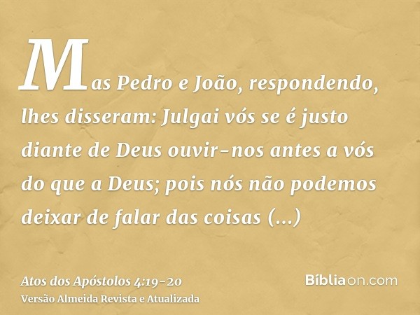 Mas Pedro e João, respondendo, lhes disseram: Julgai vós se é justo diante de Deus ouvir-nos antes a vós do que a Deus;pois nós não podemos deixar de falar das 