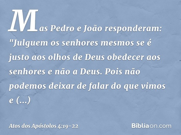 Mas Pedro e João responderam: "Julguem os senhores mesmos se é justo aos olhos de Deus obedecer aos senhores e não a Deus. Pois não podemos deixar de falar do q