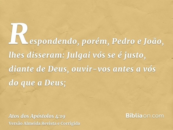 Respondendo, porém, Pedro e João, lhes disseram: Julgai vós se é justo, diante de Deus, ouvir-vos antes a vós do que a Deus;