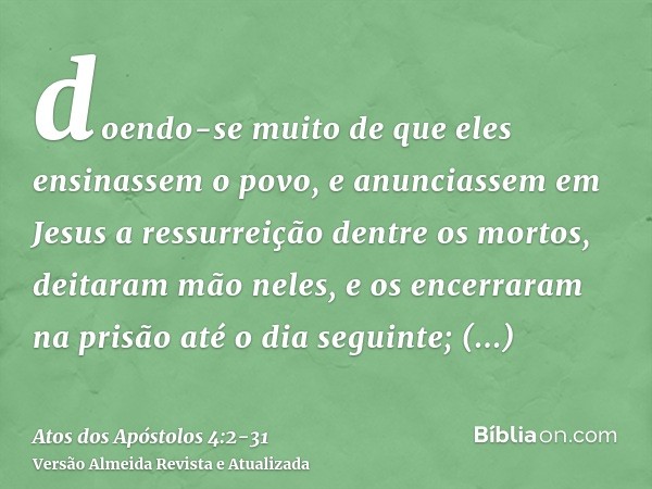 doendo-se muito de que eles ensinassem o povo, e anunciassem em Jesus a ressurreição dentre os mortos,deitaram mão neles, e os encerraram na prisão até o dia se