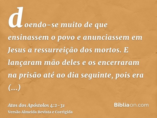 doendo-se muito de que ensinassem o povo e anunciassem em Jesus a ressurreição dos mortos.E lançaram mão deles e os encerraram na prisão até ao dia seguinte, po