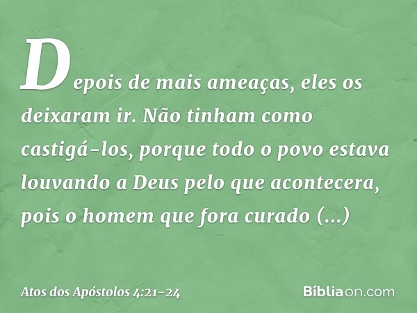 Depois de mais ameaças, eles os deixaram ir. Não tinham como castigá-los, porque todo o povo estava louvando a Deus pelo que acontecera, pois o homem que fora c