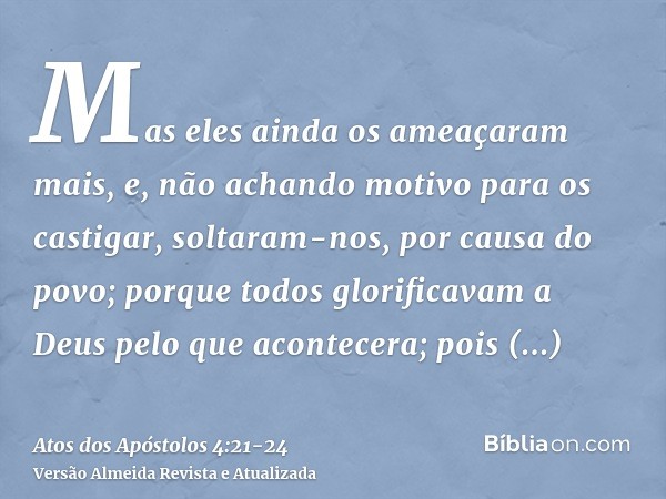 Mas eles ainda os ameaçaram mais, e, não achando motivo para os castigar, soltaram-nos, por causa do povo; porque todos glorificavam a Deus pelo que acontecera;
