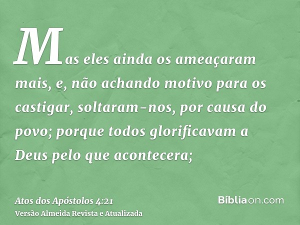 Mas eles ainda os ameaçaram mais, e, não achando motivo para os castigar, soltaram-nos, por causa do povo; porque todos glorificavam a Deus pelo que acontecera;