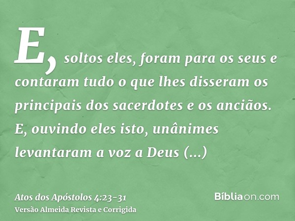 E, soltos eles, foram para os seus e contaram tudo o que lhes disseram os principais dos sacerdotes e os anciãos.E, ouvindo eles isto, unânimes levantaram a voz