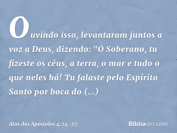 Ouvindo isso, levantaram juntos a voz a Deus, dizendo: "Ó Soberano, tu fizeste os céus, a terra, o mar e tudo o que neles há! Tu falaste pelo Espírito Santo por