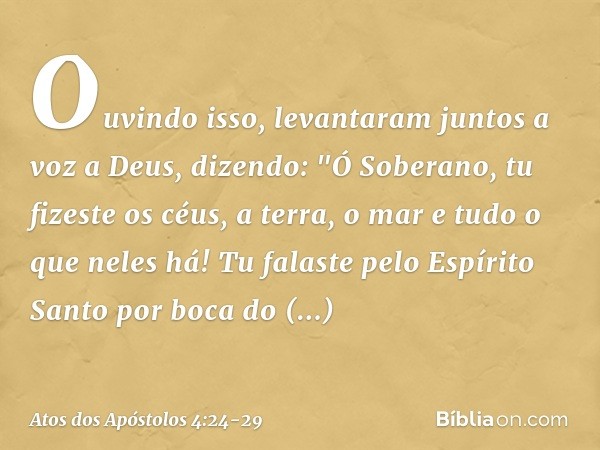 Ouvindo isso, levantaram juntos a voz a Deus, dizendo: "Ó Soberano, tu fizeste os céus, a terra, o mar e tudo o que neles há! Tu falaste pelo Espírito Santo por