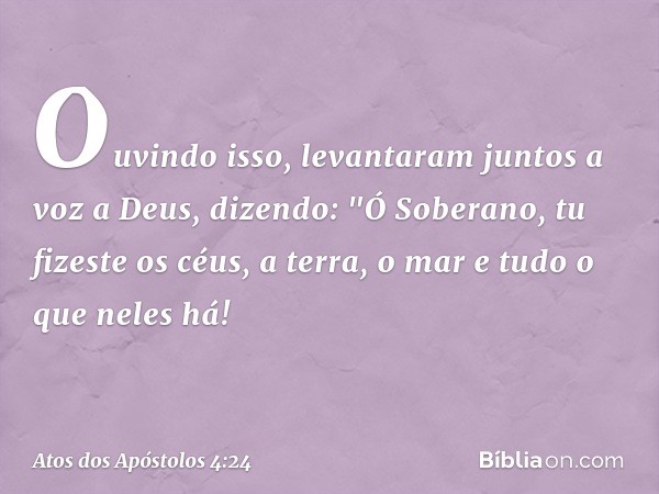 Ouvindo isso, levantaram juntos a voz a Deus, dizendo: "Ó Soberano, tu fizeste os céus, a terra, o mar e tudo o que neles há! -- Atos dos Apóstolos 4:24