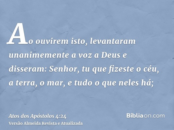 Ao ouvirem isto, levantaram unanimemente a voz a Deus e disseram: Senhor, tu que fizeste o céu, a terra, o mar, e tudo o que neles há;