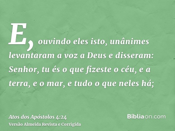 E, ouvindo eles isto, unânimes levantaram a voz a Deus e disseram: Senhor, tu és o que fizeste o céu, e a terra, e o mar, e tudo o que neles há;