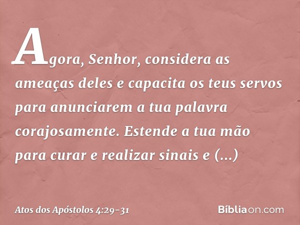 Agora, Senhor, considera as ameaças deles e capacita os teus servos para anunciarem a tua palavra corajosamente. Estende a tua mão para curar e realizar sinais