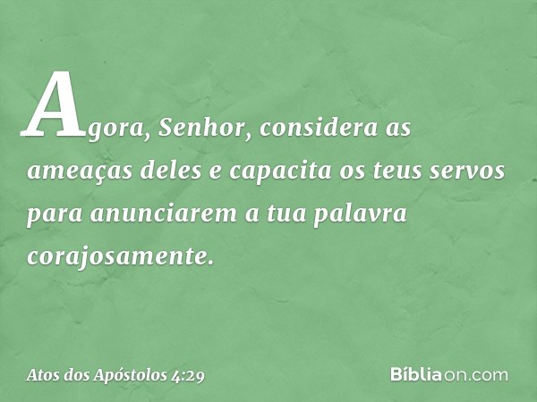 Agora, Senhor, considera as ameaças deles e capacita os teus servos para anunciarem a tua palavra corajosamente. -- Atos dos Apóstolos 4:29