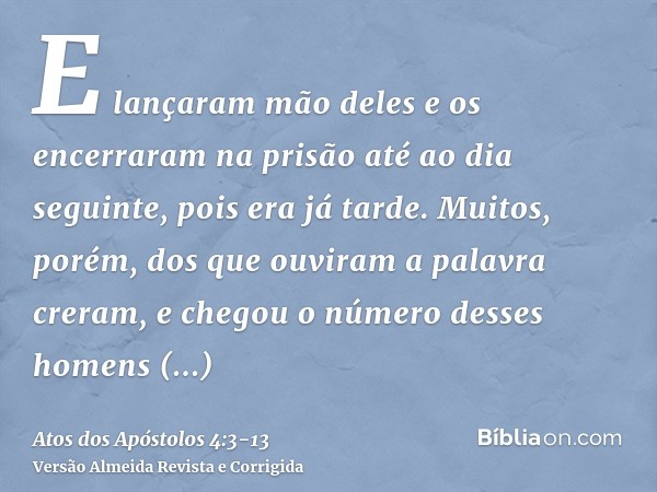 E lançaram mão deles e os encerraram na prisão até ao dia seguinte, pois era já tarde.Muitos, porém, dos que ouviram a palavra creram, e chegou o número desses
