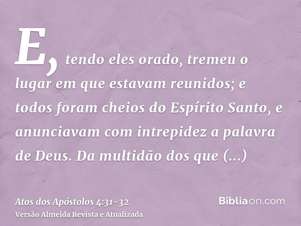 E, tendo eles orado, tremeu o lugar em que estavam reunidos; e todos foram cheios do Espírito Santo, e anunciavam com intrepidez a palavra de Deus.Da multidão d