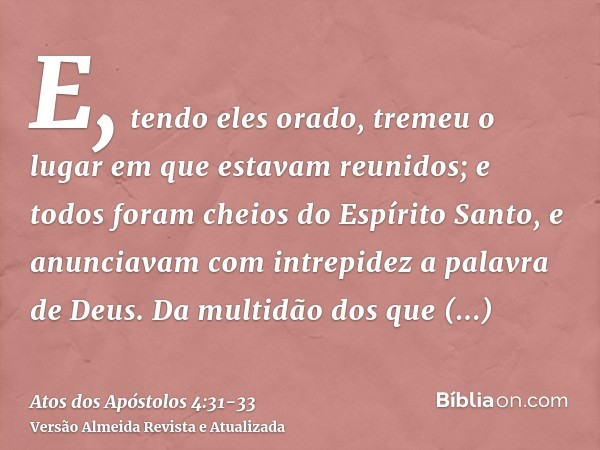 E, tendo eles orado, tremeu o lugar em que estavam reunidos; e todos foram cheios do Espírito Santo, e anunciavam com intrepidez a palavra de Deus.Da multidão d