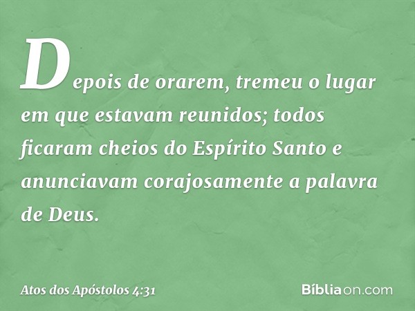 Depois de orarem, tremeu o lugar em que estavam reunidos; todos ficaram cheios do Espírito Santo e anunciavam corajosamente a palavra de Deus. -- Atos dos Apóst