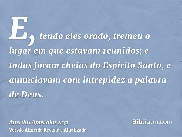 E, tendo eles orado, tremeu o lugar em que estavam reunidos; e todos foram cheios do Espírito Santo, e anunciavam com intrepidez a palavra de Deus.