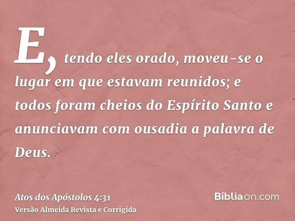 E, tendo eles orado, moveu-se o lugar em que estavam reunidos; e todos foram cheios do Espírito Santo e anunciavam com ousadia a palavra de Deus.