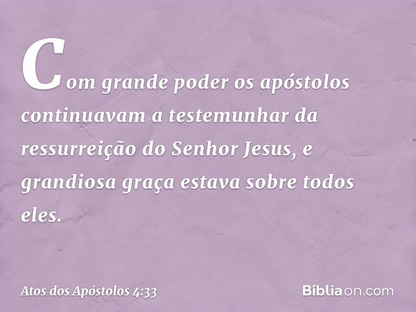 Com grande poder os apóstolos continuavam a testemunhar da ressurreição do Senhor Jesus, e grandiosa graça estava sobre todos eles. -- Atos dos Apóstolos 4:33