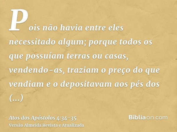 Pois não havia entre eles necessitado algum; porque todos os que possuíam terras ou casas, vendendo-as, traziam o preço do que vendiam e o depositavam aos pés d