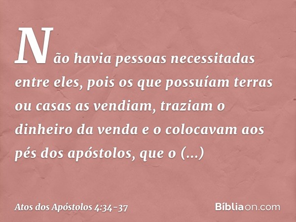 Não havia pessoas necessitadas entre eles, pois os que possuíam terras ou casas as vendiam, traziam o dinheiro da venda e o colocavam aos pés dos apóstolos, que