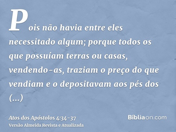 Pois não havia entre eles necessitado algum; porque todos os que possuíam terras ou casas, vendendo-as, traziam o preço do que vendiam e o depositavam aos pés d