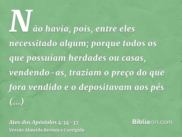 Não havia, pois, entre eles necessitado algum; porque todos os que possuíam herdades ou casas, vendendo-as, traziam o preço do que fora vendido e o depositavam 