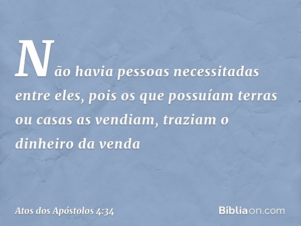 Não havia pessoas necessitadas entre eles, pois os que possuíam terras ou casas as vendiam, traziam o dinheiro da venda -- Atos dos Apóstolos 4:34