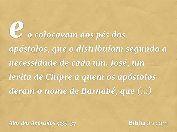 e o colocavam aos pés dos apóstolos, que o distribuíam segundo a necessidade de cada um. José, um levita de Chipre a quem os apóstolos deram o nome de Barnabé, 