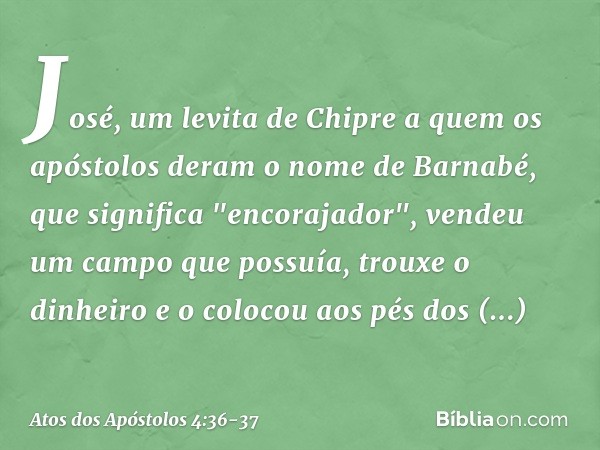 José, um levita de Chipre a quem os apóstolos deram o nome de Barnabé, que significa "encorajador", vendeu um campo que possuía, trouxe o dinheiro e o colocou a