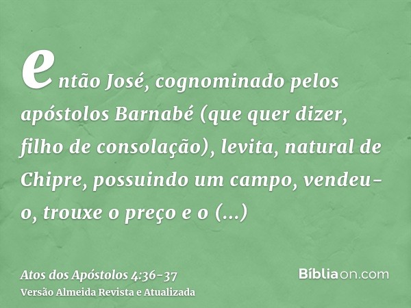 então José, cognominado pelos apóstolos Barnabé (que quer dizer, filho de consolação), levita, natural de Chipre,possuindo um campo, vendeu-o, trouxe o preço e 