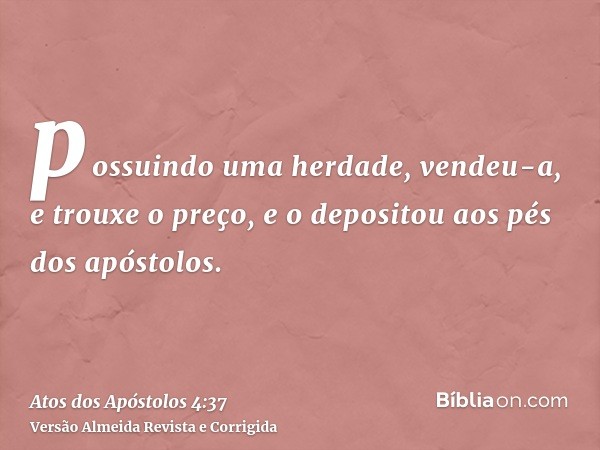 possuindo uma herdade, vendeu-a, e trouxe o preço, e o depositou aos pés dos apóstolos.
