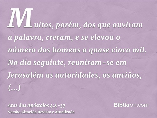 Muitos, porém, dos que ouviram a palavra, creram, e se elevou o número dos homens a quase cinco mil.No dia seguinte, reuniram-se em Jerusalém as autoridades, os