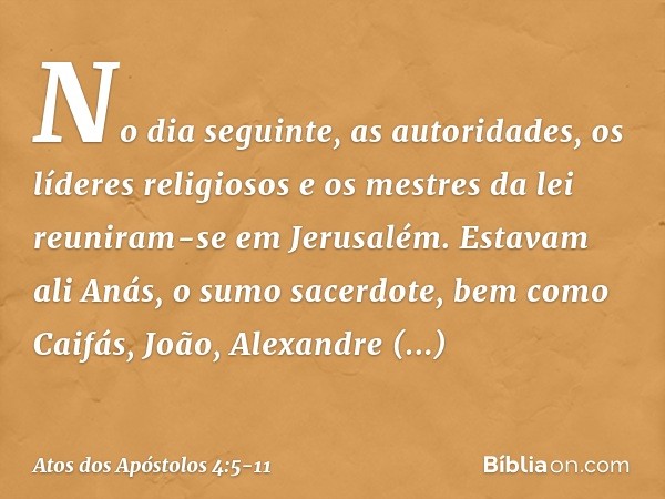 No dia seguinte, as autoridades, os líderes religiosos e os mestres da lei reuniram-se em Jerusalém. Estavam ali Anás, o sumo sacerdote, bem como Caifás, João, 