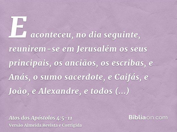 E aconteceu, no dia seguinte, reunirem-se em Jerusalém os seus principais, os anciãos, os escribas,e Anás, o sumo sacerdote, e Caifás, e João, e Alexandre, e to