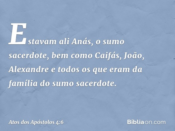 Estavam ali Anás, o sumo sacerdote, bem como Caifás, João, Alexandre e todos os que eram da família do sumo sacerdote. -- Atos dos Apóstolos 4:6