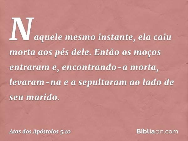 Naquele mesmo instante, ela caiu morta aos pés dele. Então os moços entraram e, encontrando-a morta, levaram-na e a sepultaram ao lado de seu marido. -- Atos do