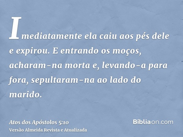 Imediatamente ela caiu aos pés dele e expirou. E entrando os moços, acharam-na morta e, levando-a para fora, sepultaram-na ao lado do marido.