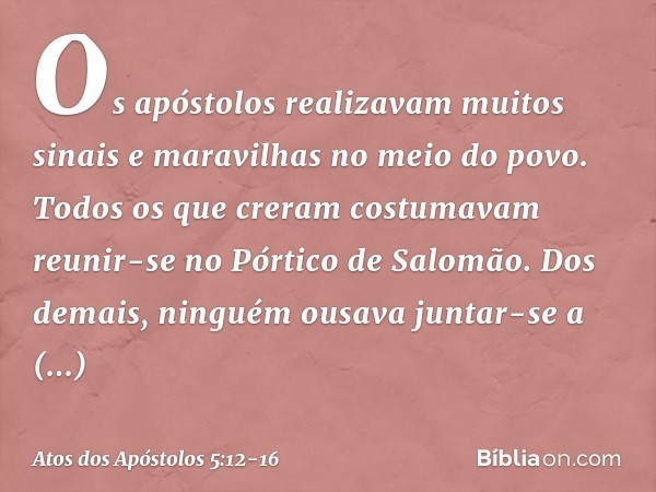 Os apóstolos realizavam muitos sinais e maravilhas no meio do povo. Todos os que creram costumavam reunir-se no Pórtico de Salomão. Dos demais, ninguém ousava j