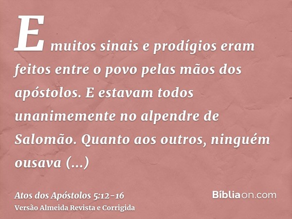 E muitos sinais e prodígios eram feitos entre o povo pelas mãos dos apóstolos. E estavam todos unanimemente no alpendre de Salomão.Quanto aos outros, ninguém ou