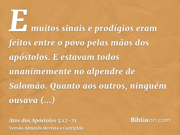E muitos sinais e prodígios eram feitos entre o povo pelas mãos dos apóstolos. E estavam todos unanimemente no alpendre de Salomão.Quanto aos outros, ninguém ou