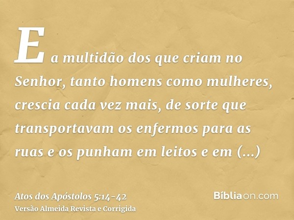 E a multidão dos que criam no Senhor, tanto homens como mulheres, crescia cada vez mais,de sorte que transportavam os enfermos para as ruas e os punham em leito
