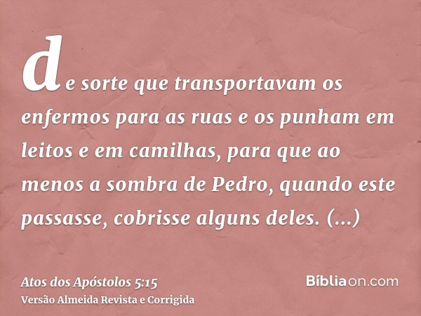 de sorte que transportavam os enfermos para as ruas e os punham em leitos e em camilhas, para que ao menos a sombra de Pedro, quando este passasse, cobrisse alg