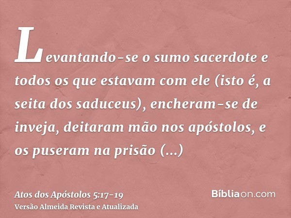 Levantando-se o sumo sacerdote e todos os que estavam com ele (isto é, a seita dos saduceus), encheram-se de inveja,deitaram mão nos apóstolos, e os puseram na