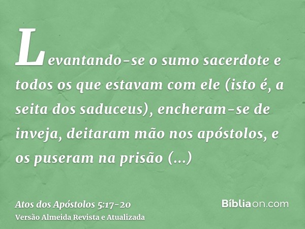 Levantando-se o sumo sacerdote e todos os que estavam com ele (isto é, a seita dos saduceus), encheram-se de inveja,deitaram mão nos apóstolos, e os puseram na 