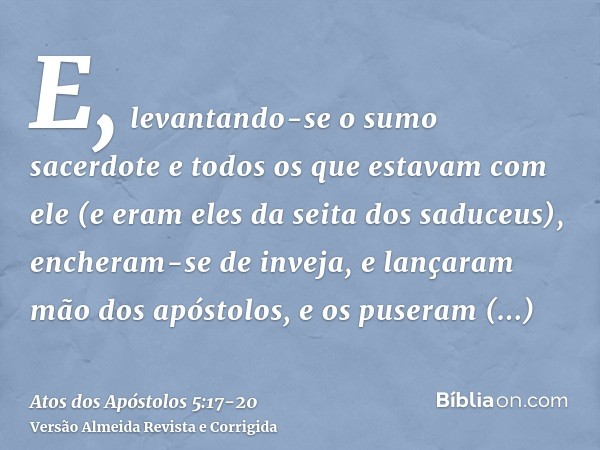 E, levantando-se o sumo sacerdote e todos os que estavam com ele (e eram eles da seita dos saduceus), encheram-se de inveja,e lançaram mão dos apóstolos, e os p