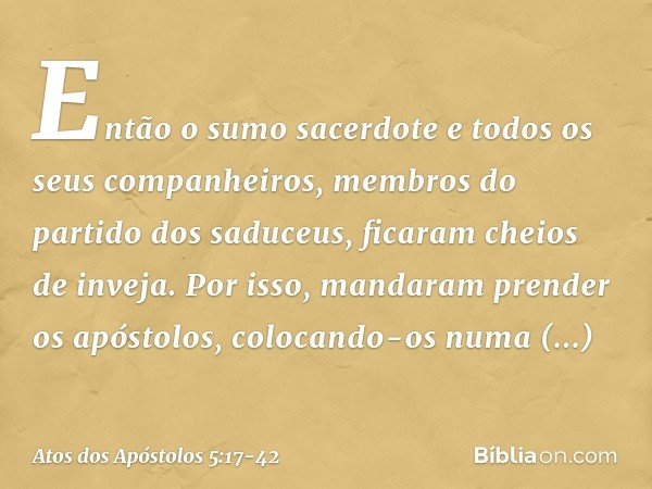 Então o sumo sacerdote e todos os seus companheiros, membros do partido dos saduceus, ficaram cheios de inveja. Por isso, mandaram prender os apóstolos, colocan