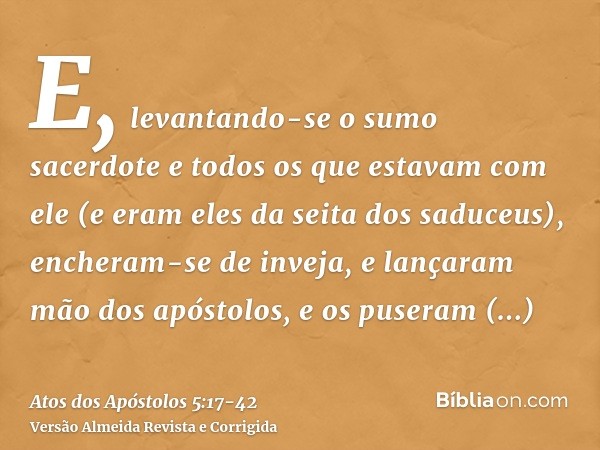 E, levantando-se o sumo sacerdote e todos os que estavam com ele (e eram eles da seita dos saduceus), encheram-se de inveja,e lançaram mão dos apóstolos, e os p