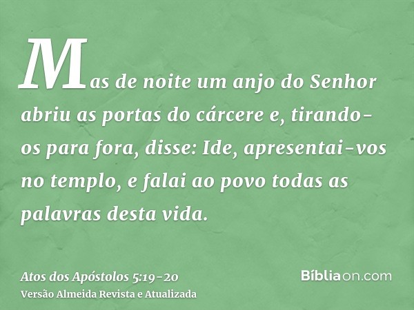 Mas de noite um anjo do Senhor abriu as portas do cárcere e, tirando-os para fora, disse:Ide, apresentai-vos no templo, e falai ao povo todas as palavras desta 